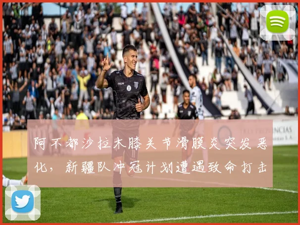 阿不都沙拉木膝关节滑膜炎突发恶化，新疆队冲冠计划遭遇致命打击