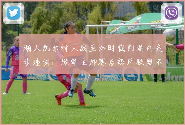 湖人凯尔特人战至加时裁判漏判走步违例,绿军主帅赛后怒斥联盟不公