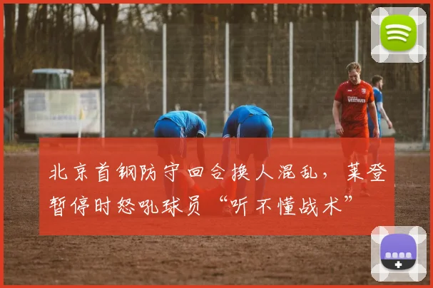 北京首钢防守回合换人混乱,莱登暂停时怒吼球员“听不懂战术”