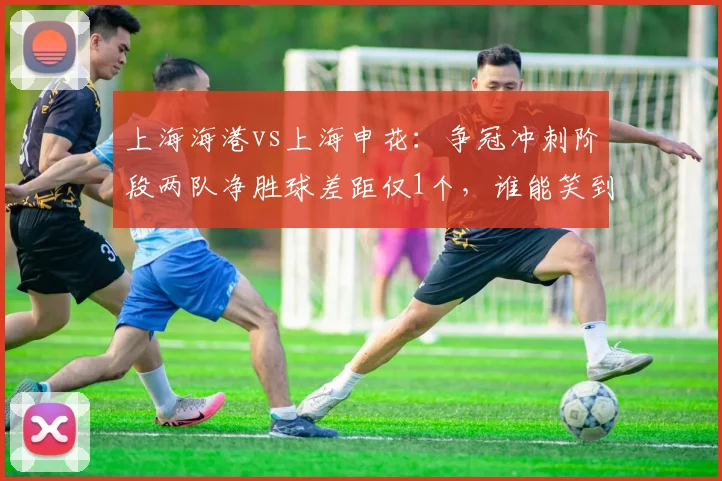 上海海港vs上海申花:争冠冲刺阶段两队净胜球差距仅1个,谁能笑到最后?