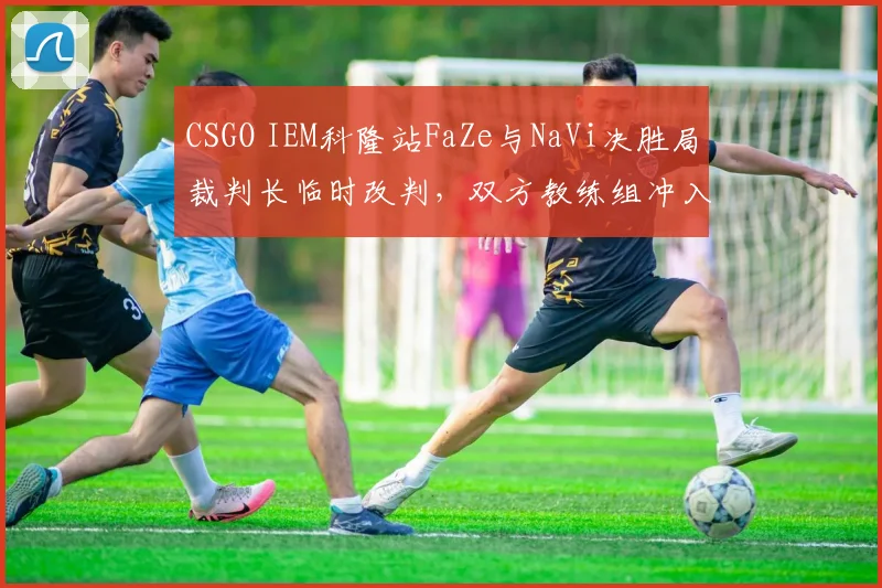 CSGO IEM科隆站FaZe与NaVi决胜局裁判长临时改判,双方教练组冲入场内对峙